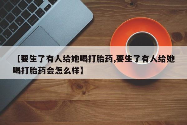 米非米索网上私人药店微信【要生了有人给她喝打胎药,要生了有人给她喝打胎药会怎么样】