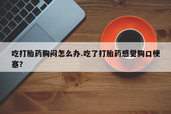 米非米索网上私人药店微信吃打胎药胸闷怎么办.吃了打胎药感觉胸口梗塞？