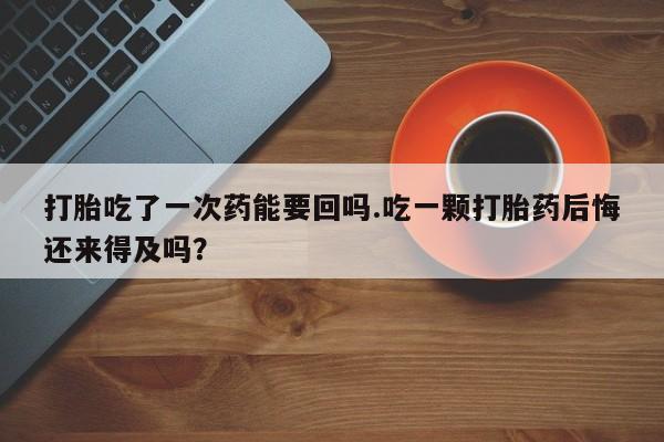 米非米索网上私人药店微信打胎吃了一次药能要回吗.吃一颗打胎药后悔还来得及吗？