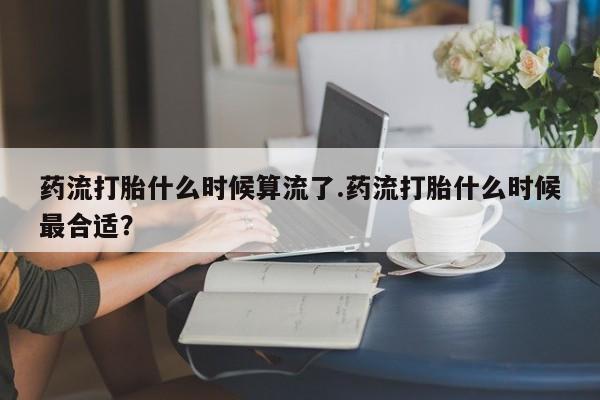 米非米索网上私人药店微信药流打胎什么时候算流了.药流打胎什么时候最合适？