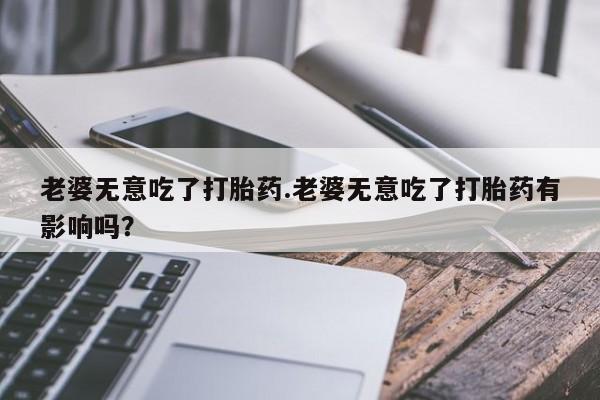 米非米索网上私人药店微信老婆无意吃了打胎药.老婆无意吃了打胎药有影响吗？