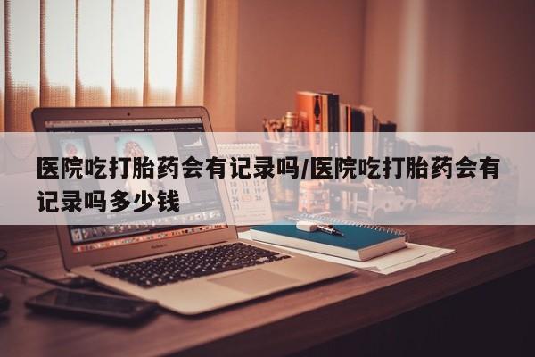 米非米索网上私人药店微信医院吃打胎药会有记录吗/医院吃打胎药会有记录吗多少钱
