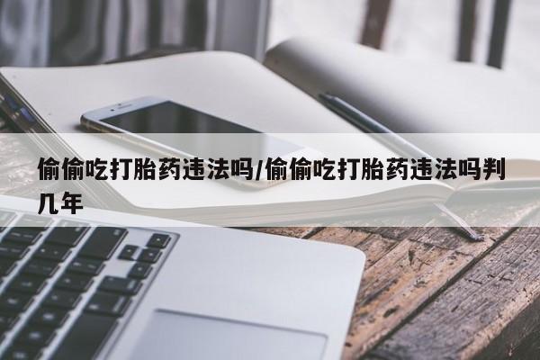 米非米索网上私人药店微信偷偷吃打胎药违法吗/偷偷吃打胎药违法吗判几年