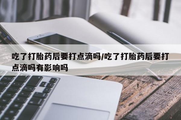 米非米索网上私人药店微信吃了打胎药后要打点滴吗/吃了打胎药后要打点滴吗有影响吗