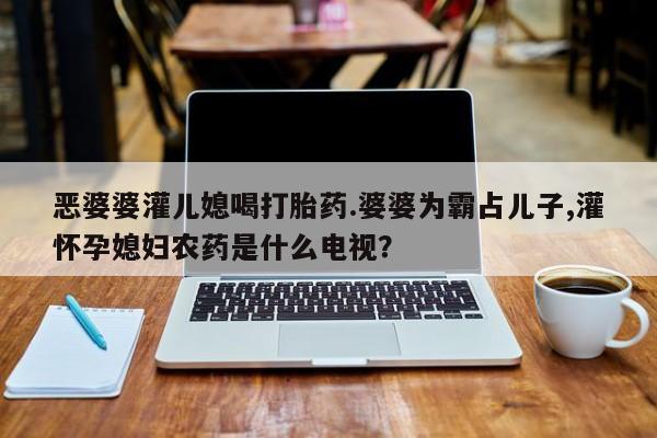 米非米索网上私人药店微信恶婆婆灌儿媳喝打胎药.婆婆为霸占儿子,灌怀孕媳妇农药是什么电视？