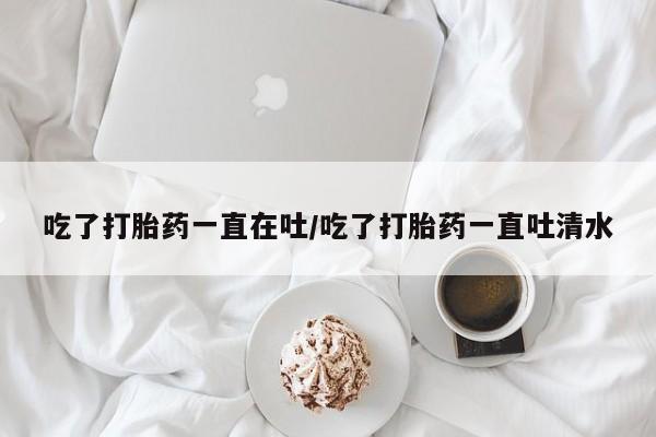 米非米索网上私人药店微信吃了打胎药一直在吐/吃了打胎药一直吐清水