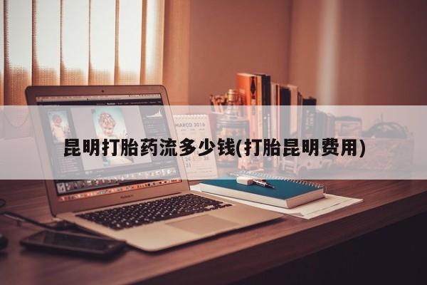 米非米索网上私人药店微信昆明打胎药流多少钱(打胎昆明费用)