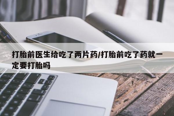 米非米索网上私人药店微信打胎前医生给吃了两片药/打胎前吃了药就一定要打胎吗