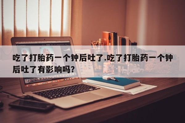 米非米索网上私人药店微信吃了打胎药一个钟后吐了.吃了打胎药一个钟后吐了有影响吗？