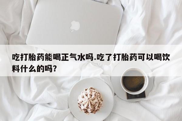 米非米索网上私人药店微信吃打胎药能喝正气水吗.吃了打胎药可以喝饮料什么的吗？