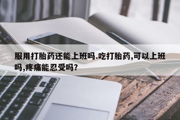 米非米索网上私人药店微信服用打胎药还能上班吗.吃打胎药,可以上班吗,疼痛能忍受吗?