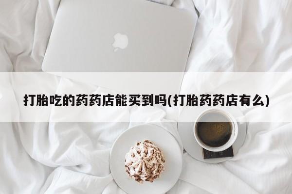 米非米索网上私人药店微信打胎吃的药药店能买到吗(打胎药药店有么)