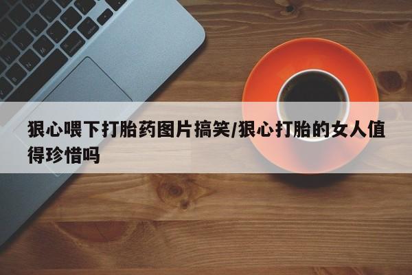 米非米索网上私人药店微信狠心喂下打胎药图片搞笑/狠心打胎的女人值得珍惜吗