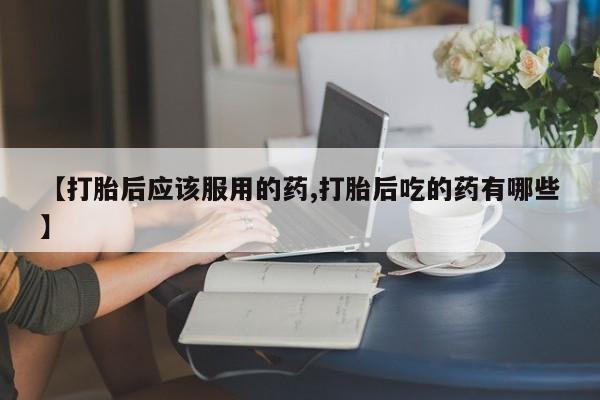 米非米索网上私人药店微信【打胎后应该服用的药,打胎后吃的药有哪些】