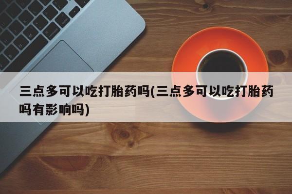 米非米索网上私人药店微信三点多可以吃打胎药吗(三点多可以吃打胎药吗有影响吗)