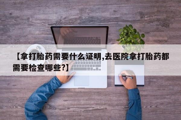 米非米索网上私人药店微信【拿打胎药需要什么证明,去医院拿打胎药都需要检查哪些?】