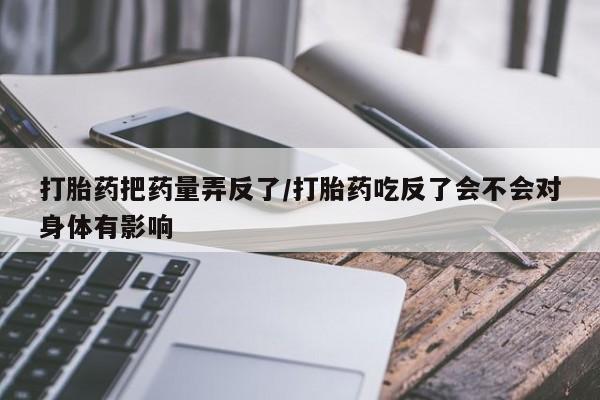 米非米索网上私人药店微信打胎药把药量弄反了/打胎药吃反了会不会对身体有影响