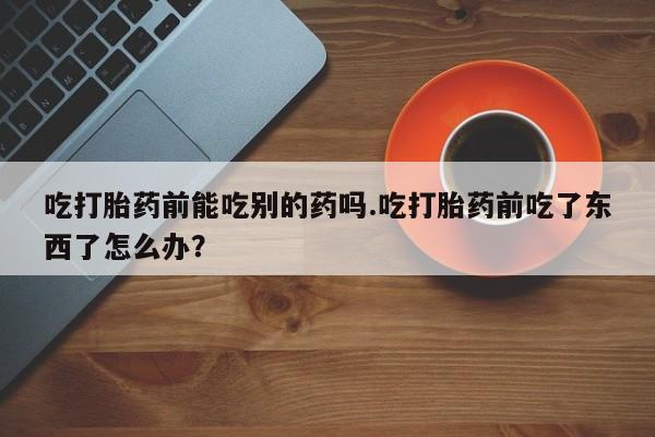 米非米索网上私人药店微信吃打胎药前能吃别的药吗.吃打胎药前吃了东西了怎么办？