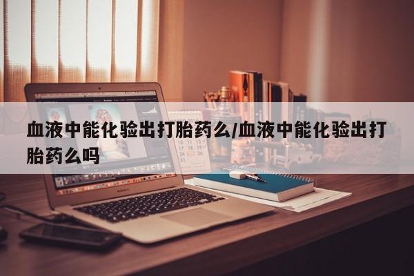 米非米索网上私人药店微信血液中能化验出打胎药么/血液中能化验出打胎药么吗