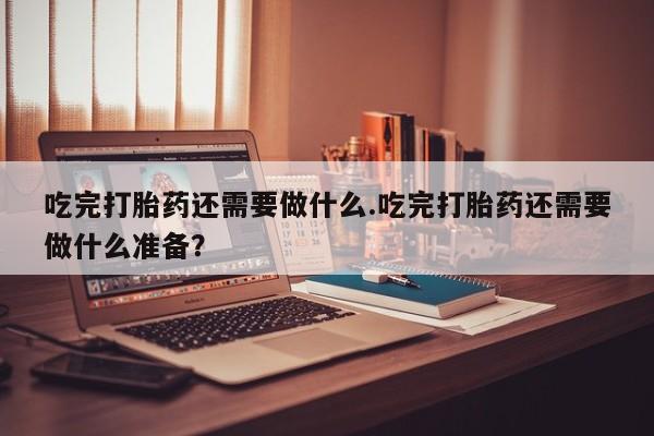米非米索网上私人药店微信吃完打胎药还需要做什么.吃完打胎药还需要做什么准备？