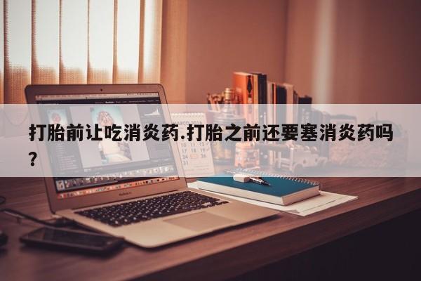 米非米索网上私人药店微信打胎前让吃消炎药.打胎之前还要塞消炎药吗？