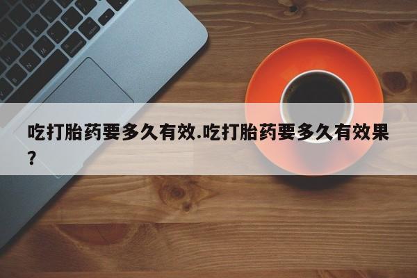 米非米索网上私人药店微信吃打胎药要多久有效.吃打胎药要多久有效果？