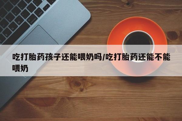 米非米索网上私人药店微信吃打胎药孩子还能喂奶吗/吃打胎药还能不能喂奶