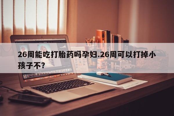 米非米索网上私人药店微信26周能吃打胎药吗孕妇.26周可以打掉小孩子不？