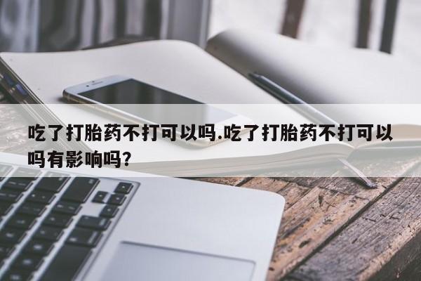 米非米索网上私人药店微信吃了打胎药不打可以吗.吃了打胎药不打可以吗有影响吗？