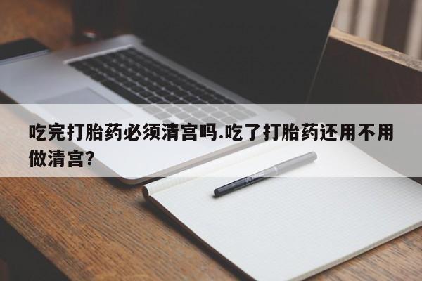 米非米索网上私人药店微信吃完打胎药必须清宫吗.吃了打胎药还用不用做清宫？