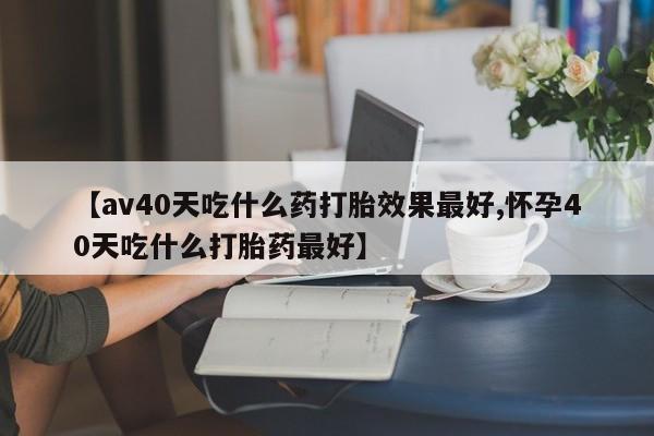 米非米索网上私人药店微信【av40天吃什么药打胎效果最好,怀孕40天吃什么打胎药最好】