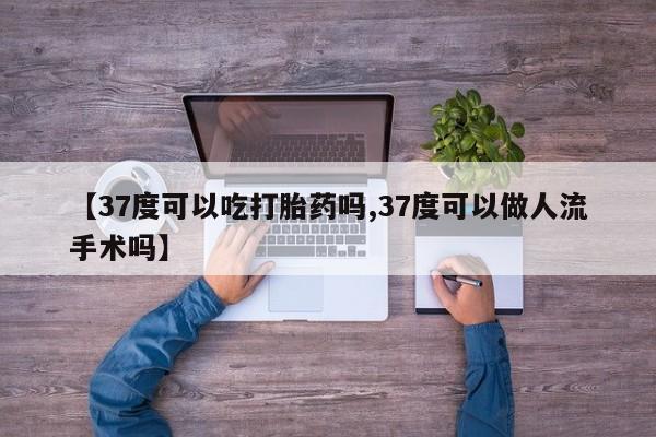 米非米索网上私人药店微信【37度可以吃打胎药吗,37度可以做人流手术吗】