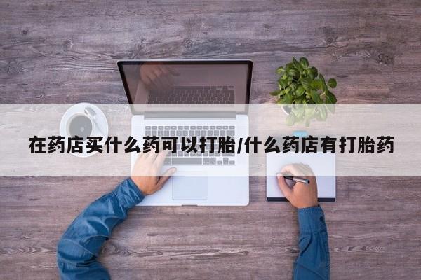 米非米索网上私人药店微信在药店买什么药可以打胎/什么药店有打胎药