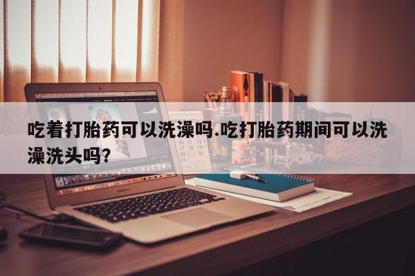 米非米索网上私人药店微信吃着打胎药可以洗澡吗.吃打胎药期间可以洗澡洗头吗？