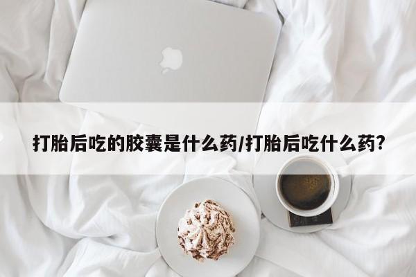 米非米索网上私人药店微信打胎后吃的胶囊是什么药/打胎后吃什么药?