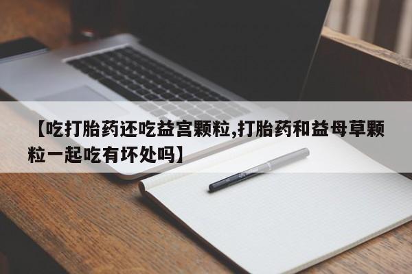 米非米索网上私人药店微信【吃打胎药还吃益宫颗粒,打胎药和益母草颗粒一起吃有坏处吗】