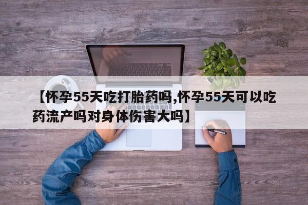 米非米索网上私人药店微信【怀孕55天吃打胎药吗,怀孕55天可以吃药流产吗对身体伤害大吗】