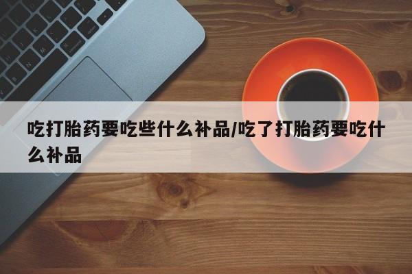 米非米索网上私人药店微信吃打胎药要吃些什么补品/吃了打胎药要吃什么补品