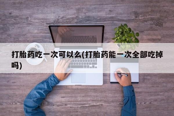 米非米索网上私人药店微信打胎药吃一次可以么(打胎药能一次全部吃掉吗)
