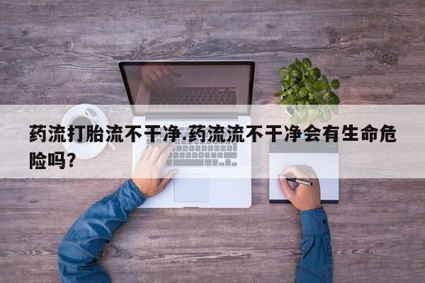 米非米索网上私人药店微信药流打胎流不干净.药流流不干净会有生命危险吗？