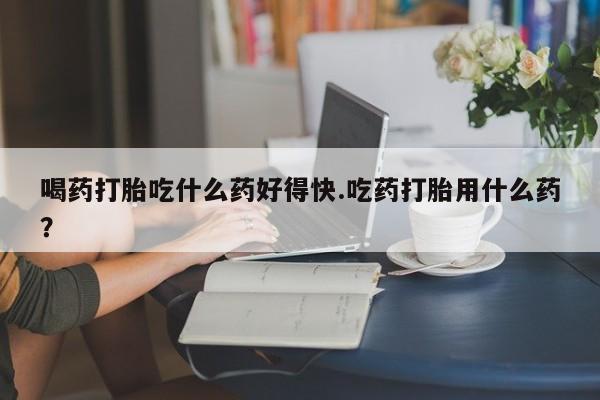 米非米索网上私人药店微信喝药打胎吃什么药好得快.吃药打胎用什么药？