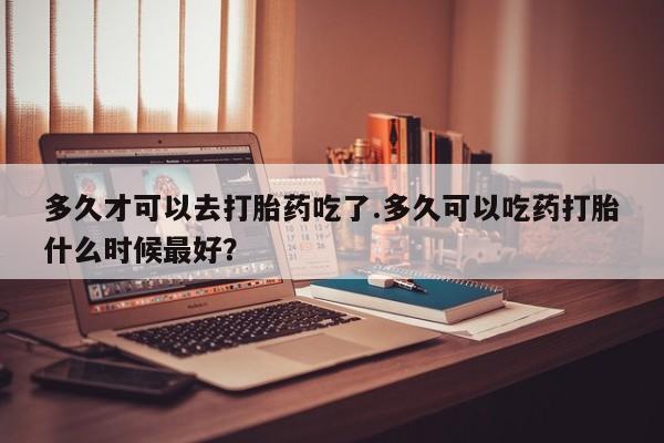 米非米索网上私人药店微信多久才可以去打胎药吃了.多久可以吃药打胎什么时候最好？