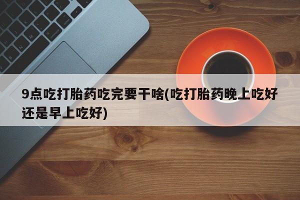 米非米索网上私人药店微信9点吃打胎药吃完要干啥(吃打胎药晚上吃好还是早上吃好)