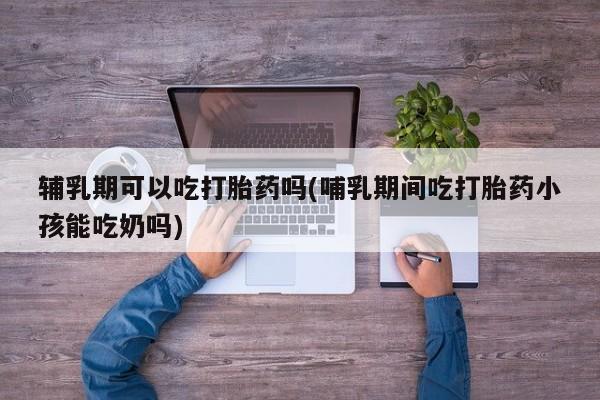 米非米索网上私人药店微信辅乳期可以吃打胎药吗(哺乳期间吃打胎药小孩能吃奶吗)