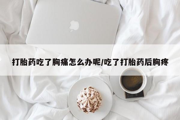 米非米索网上私人药店微信打胎药吃了胸痛怎么办呢/吃了打胎药后胸疼