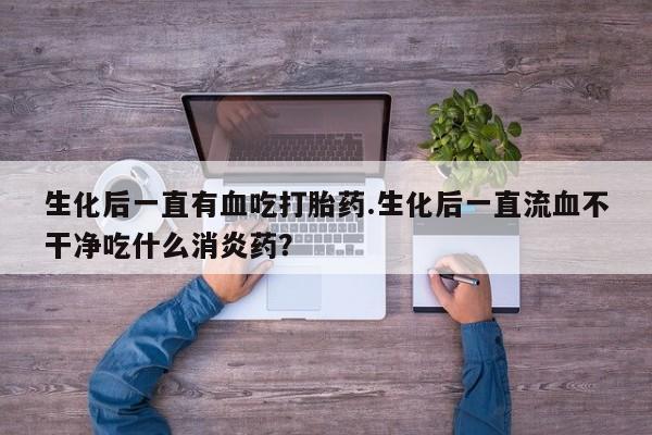 米非米索网上私人药店微信生化后一直有血吃打胎药.生化后一直流血不干净吃什么消炎药？