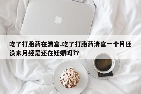米非米索网上私人药店微信吃了打胎药在清宫.吃了打胎药清宫一个月还没来月经是还在妊娠吗?？