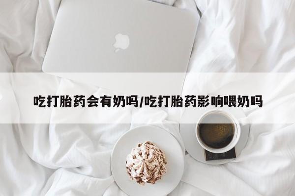 米非米索网上私人药店微信吃打胎药会有奶吗/吃打胎药影响喂奶吗
