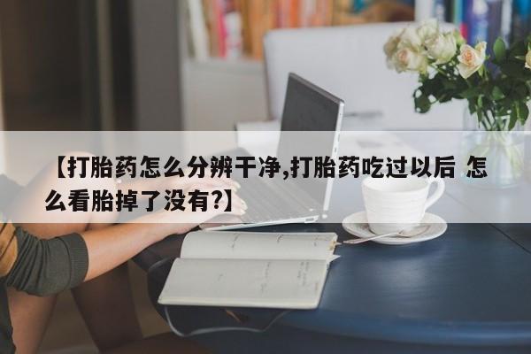 米非米索网上私人药店微信【打胎药怎么分辨干净,打胎药吃过以后 怎么看胎掉了没有?】