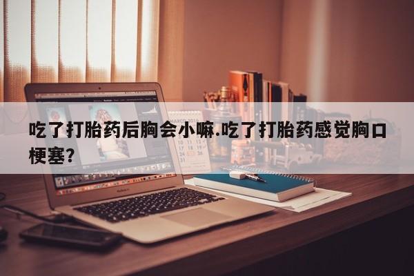 米非米索网上私人药店微信吃了打胎药后胸会小嘛.吃了打胎药感觉胸口梗塞？
